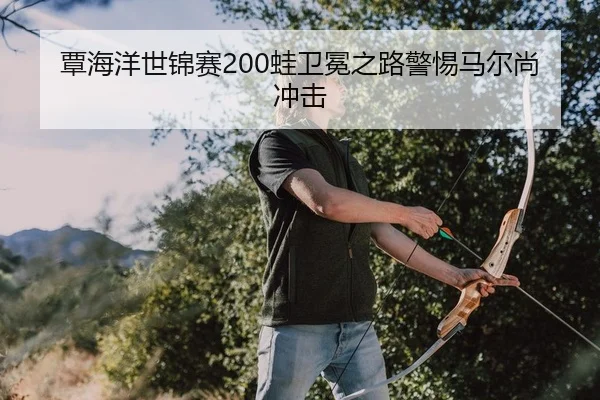 覃海洋世锦赛200蛙卫冕之路警惕马尔尚冲击